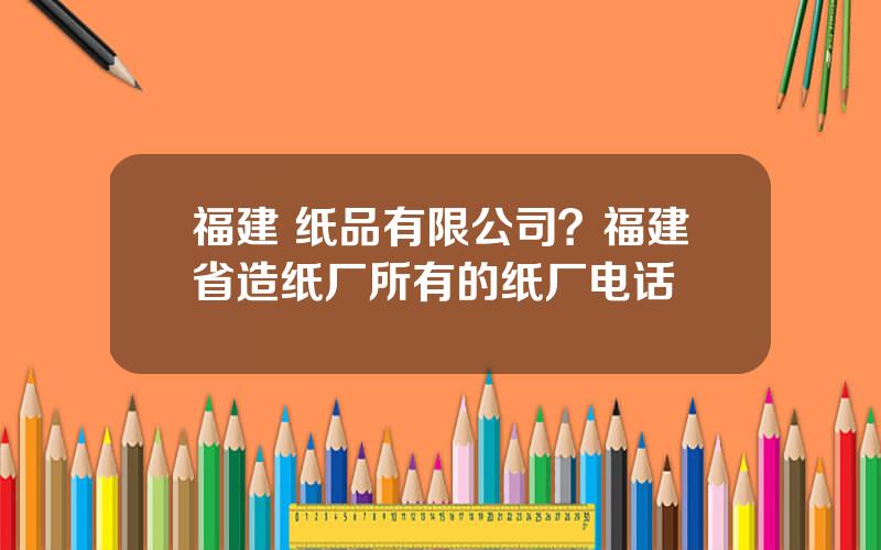 福建 纸品有限公司？福建省造纸厂所有的纸厂电话